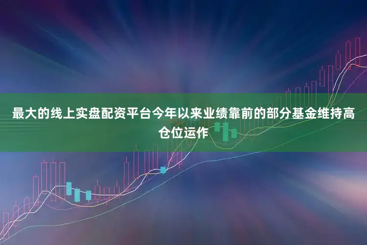 最大的线上实盘配资平台今年以来业绩靠前的部分基金维持高仓位运作