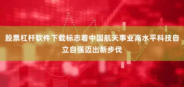 股票杠杆软件下载标志着中国航天事业高水平科技自立自强迈出新步伐