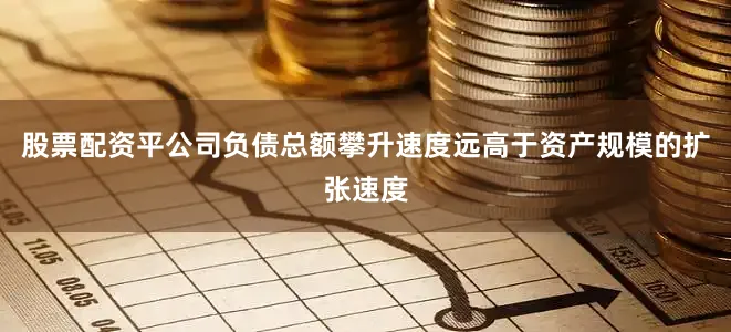 股票配资平公司负债总额攀升速度远高于资产规模的扩张速度