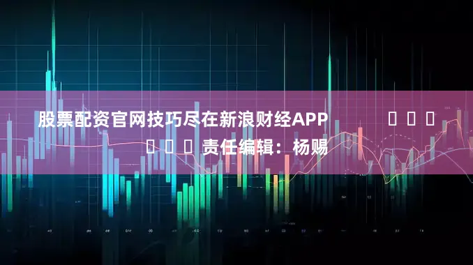 股票配资官网技巧尽在新浪财经APP            						责任编辑：杨赐