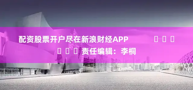 配资股票开户尽在新浪财经APP            						责任编辑：李桐