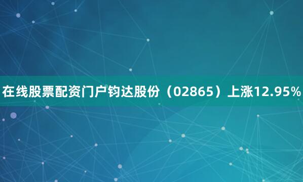 在线股票配资门户钧达股份（02865）上涨12.95%