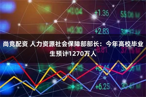 尚竞配资 人力资源社会保障部部长：今年高校毕业生预计1270万人