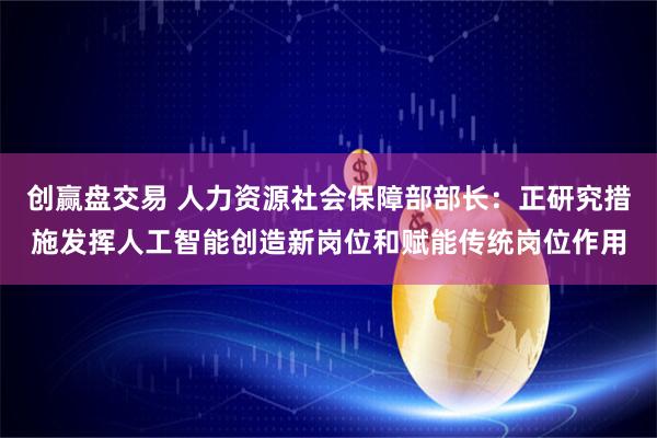 创赢盘交易 人力资源社会保障部部长：正研究措施发挥人工智能创造新岗位和赋能传统岗位作用