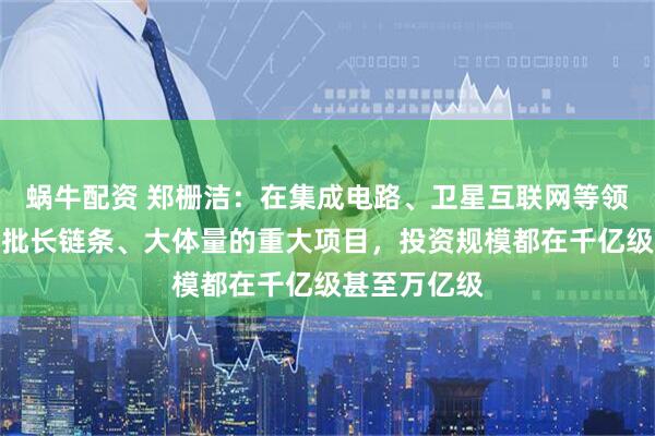 蜗牛配资 郑栅洁：在集成电路、卫星互联网等领域，建设一批长链条、大体量的重大项目，投资规模都在千亿级甚至万亿级