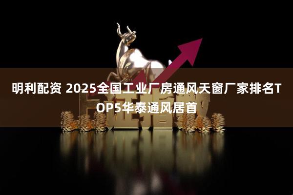 明利配资 2025全国工业厂房通风天窗厂家排名TOP5华泰通风居首
