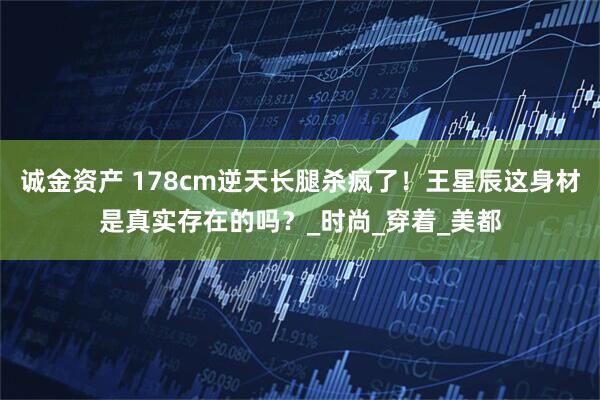 诚金资产 178cm逆天长腿杀疯了!王星辰这身材是真实存在的吗?_时尚_穿着_美都