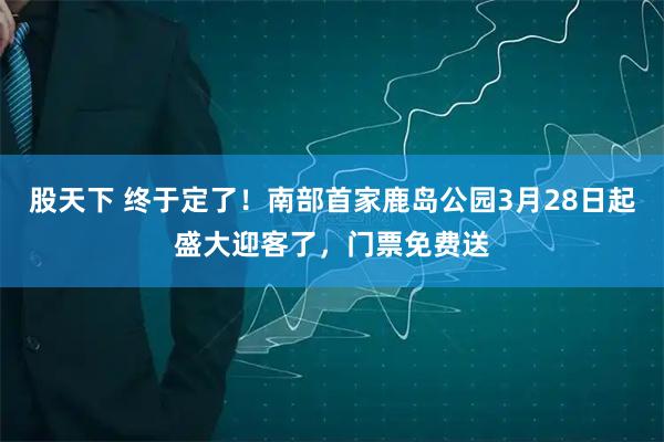 股天下 终于定了！南部首家鹿岛公园3月28日起盛大迎客了，门票免费送