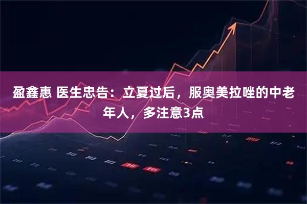 盈鑫惠 医生忠告:立夏过后,服奥美拉唑的中老年人,多注意3点