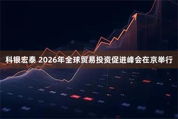 科银宏泰 2026年全球贸易投资促进峰会在京举行