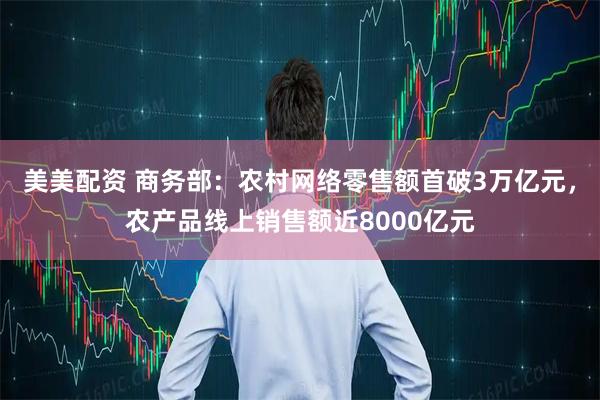 美美配资 商务部：农村网络零售额首破3万亿元，农产品线上销售额近8000亿元