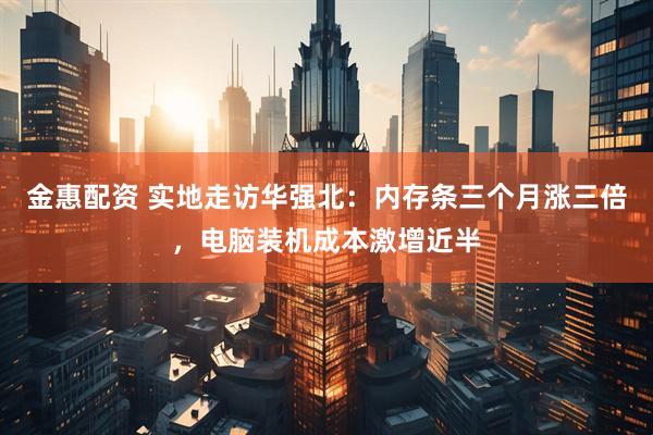 金惠配资 实地走访华强北：内存条三个月涨三倍，电脑装机成本激增近半