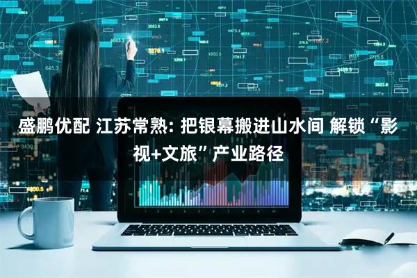 盛鹏优配 江苏常熟: 把银幕搬进山水间 解锁“影视+文旅”产业路径