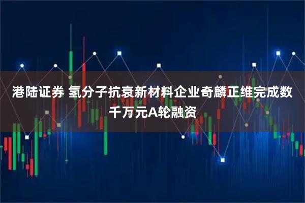 港陆证券 氢分子抗衰新材料企业奇麟正维完成数千万元A轮融资